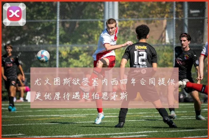 尤文图斯欲签塞内西四年合同提供更优厚待遇超伯恩茅斯