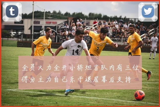 全员火力全开小桥坦言队内有三位得分主力自己乐于退居幕后支持