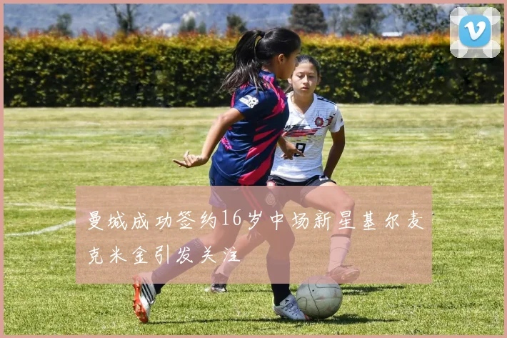 曼城成功签约16岁中场新星基尔麦克米金引发关注