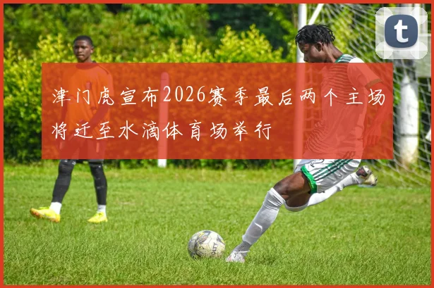 津门虎宣布2026赛季最后两个主场将迁至水滴体育场举行