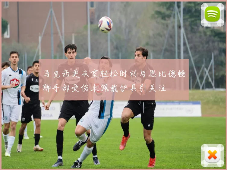 马克西更衣室轻松时刻与恩比德畅聊手部受伤未佩戴护具引关注
