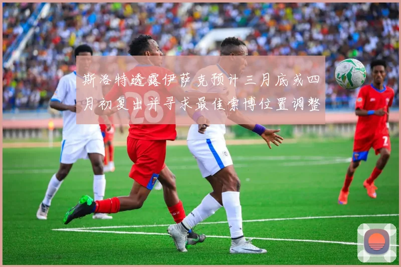 斯洛特透露伊萨克预计三月底或四月初复出并寻求最佳索博位置调整方案