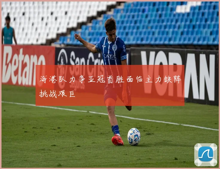 海港队力争亚冠首胜面临主力缺阵挑战艰巨