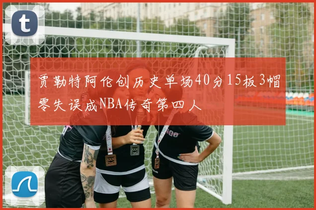 贾勒特阿伦创历史单场40分15板3帽零失误成NBA传奇第四人