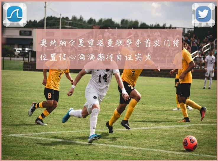 奥纳纳今夏重返曼联争夺首发门将位置信心满满期待自证实力