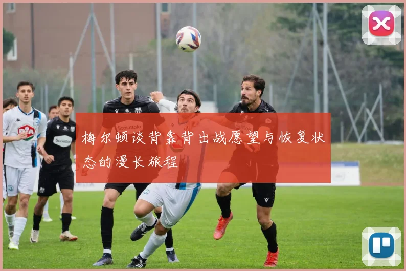 梅尔顿谈背靠背出战愿望与恢复状态的漫长旅程
