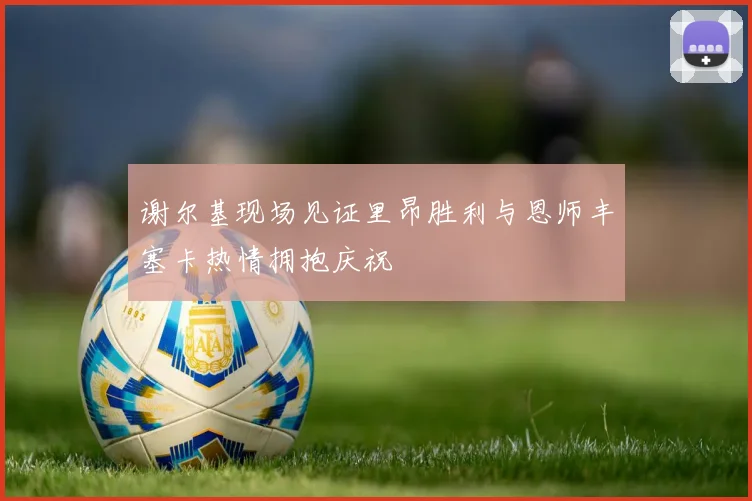 谢尔基现场见证里昂胜利与恩师丰塞卡热情拥抱庆祝