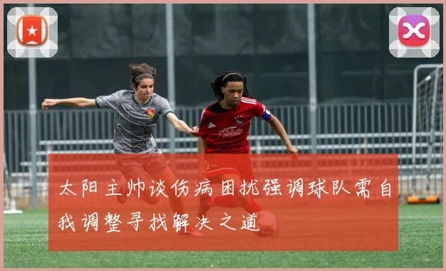 太阳主帅谈伤病困扰强调球队需自我调整寻找解决之道