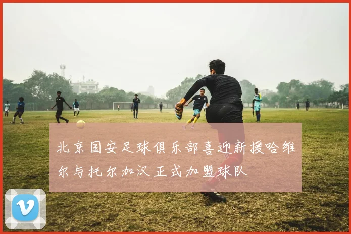 北京国安足球俱乐部喜迎新援哈维尔与托尔加汉正式加盟球队