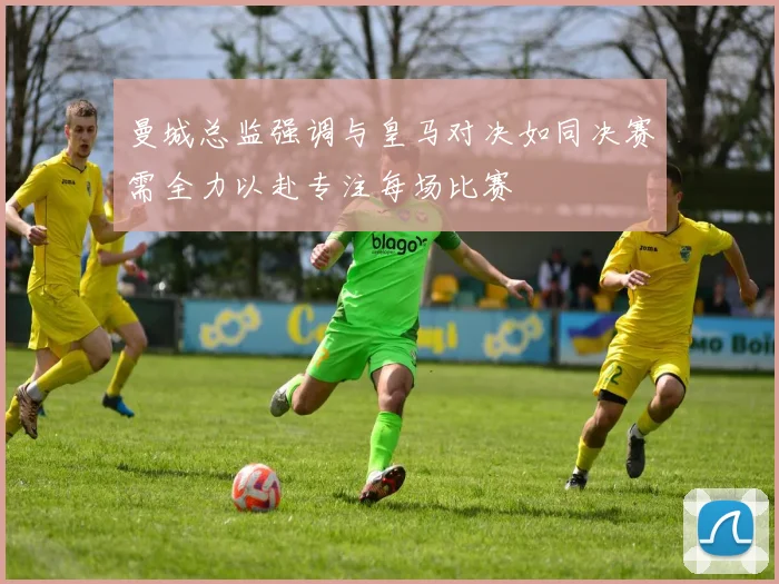 曼城总监强调与皇马对决如同决赛需全力以赴专注每场比赛