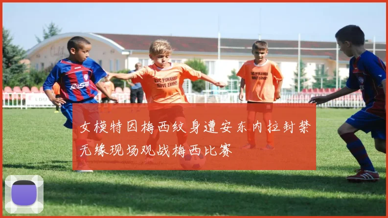 女模特因梅西纹身遭安东内拉封禁无缘现场观战梅西比赛