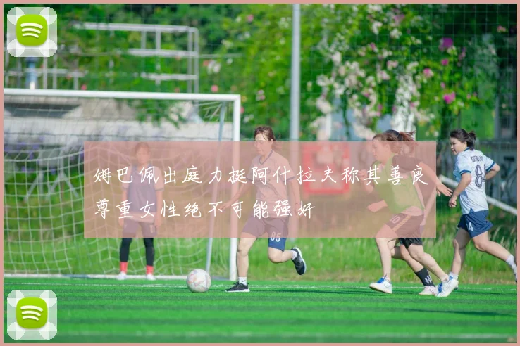 姆巴佩出庭力挺阿什拉夫称其善良尊重女性绝不可能强奸