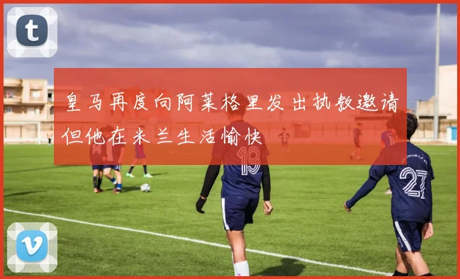 皇马再度向阿莱格里发出执教邀请但他在米兰生活愉快