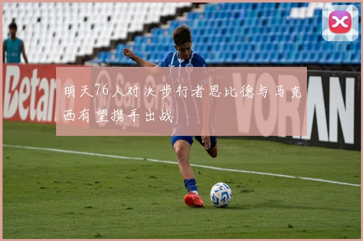 明天76人对决步行者恩比德与马克西有望携手出战