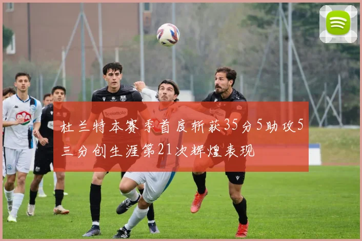 杜兰特本赛季首度斩获35分5助攻5三分创生涯第21次辉煌表现