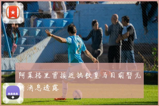 阿莱格里曾接近执教皇马目前暂无新消息透露