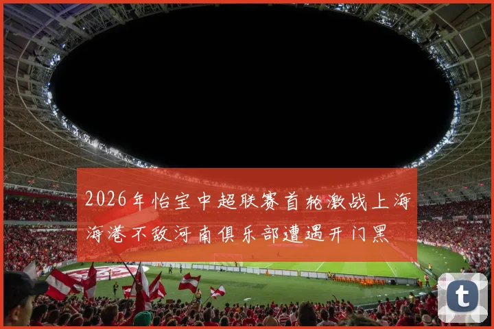 2026年怡宝中超联赛首轮激战上海海港不敌河南俱乐部遭遇开门黑