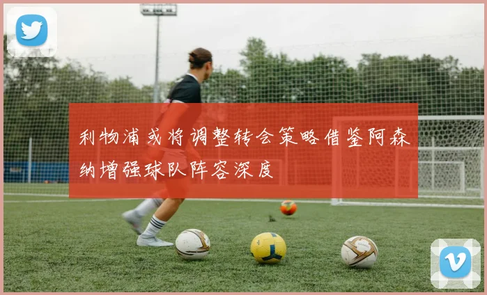 利物浦或将调整转会策略借鉴阿森纳增强球队阵容深度