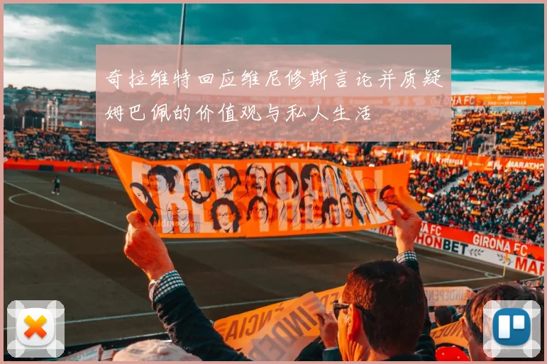 奇拉维特回应维尼修斯言论并质疑姆巴佩的价值观与私人生活