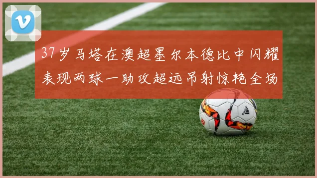 37岁马塔在澳超墨尔本德比中闪耀表现两球一助攻超远吊射惊艳全场
