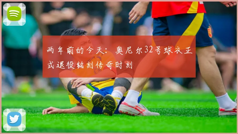 两年前的今天：奥尼尔32号球衣正式退役铭刻传奇时刻