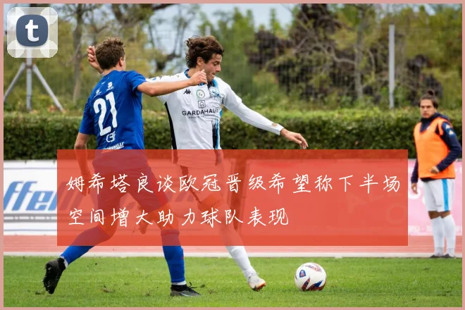 姆希塔良谈欧冠晋级希望称下半场空间增大助力球队表现