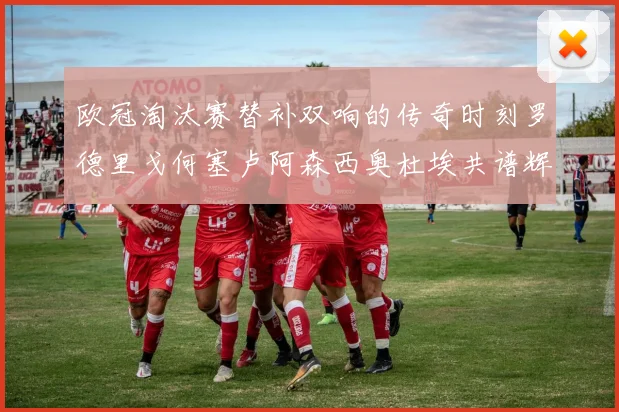 欧冠淘汰赛替补双响的传奇时刻罗德里戈何塞卢阿森西奥杜埃共谱辉煌
